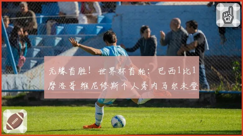 无缘首胜!世界杯首轮:巴西1比1摩洛哥 维尼修斯个人秀内马尔未登场