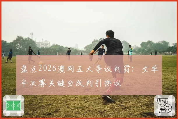 盘点2026澳网五大争议判罚：女单半决赛关键分改判引热议