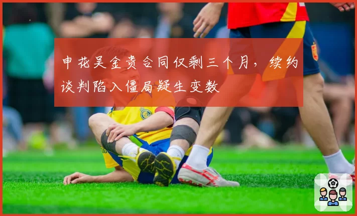 申花吴金贵合同仅剩三个月,续约谈判陷入僵局疑生变数