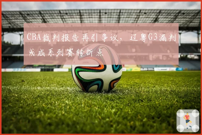 CBA裁判报告再引争议,辽粤G3漏判或成系列赛转折点