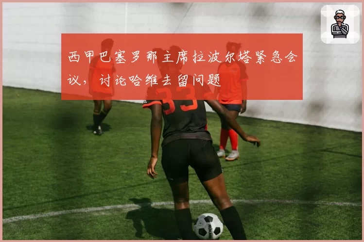 西甲巴塞罗那主席拉波尔塔紧急会议，讨论哈维去留问题