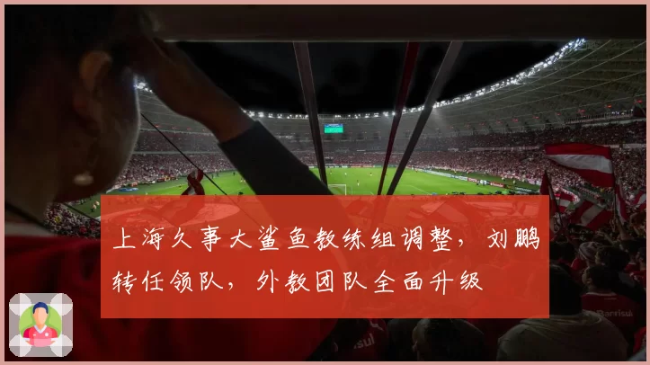 上海久事大鲨鱼教练组调整,刘鹏转任领队,外教团队全面升级