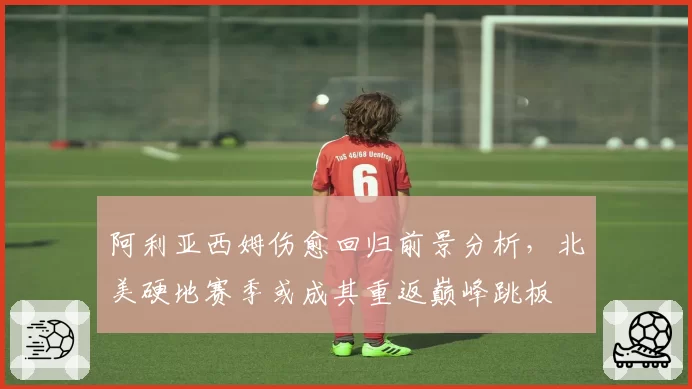 阿利亚西姆伤愈回归前景分析,北美硬地赛季或成其重返巅峰跳板