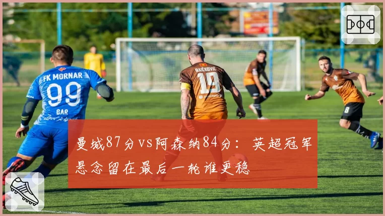 曼城87分vs阿森纳84分：英超冠军悬念留在最后一轮谁更稳