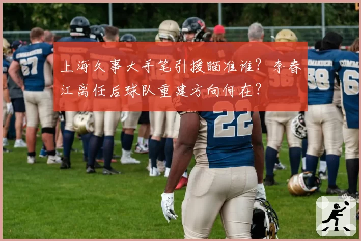 上海久事大手笔引援瞄准谁?李春江离任后球队重建方向何在?