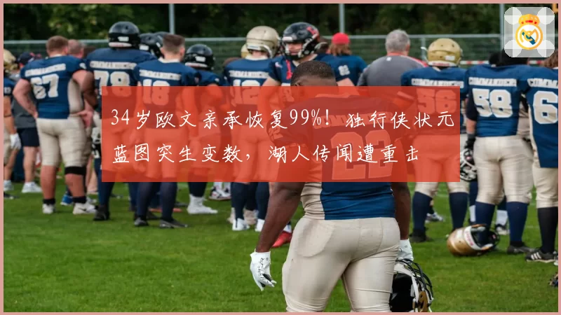 34岁欧文亲承恢复99%！独行侠状元蓝图突生变数，湖人传闻遭重击