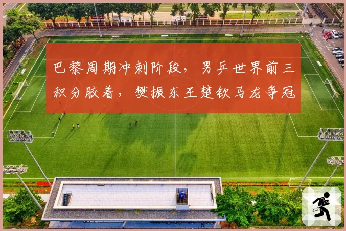 巴黎周期冲刺阶段，男乒世界前三积分胶着，樊振东王楚钦马龙争冠形势分析