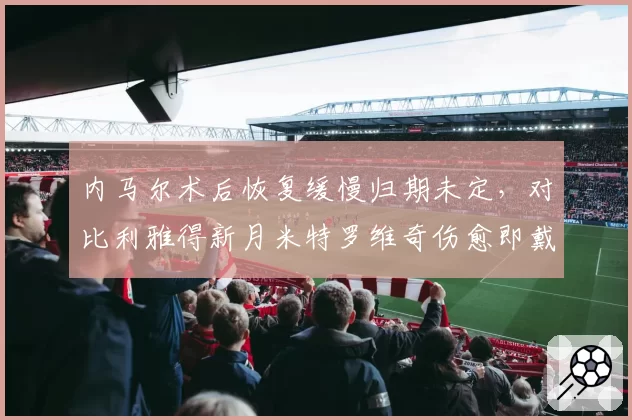 内马尔术后恢复缓慢归期未定,对比利雅得新月米特罗维奇伤愈即戴帽