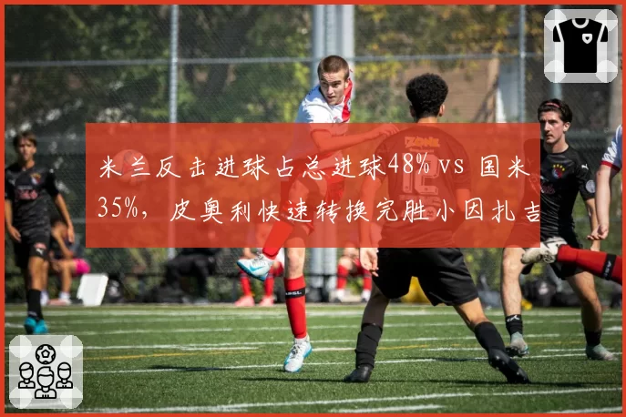 米兰反击进球占总进球48% vs 国米35%,皮奥利快速转换完胜小因扎吉