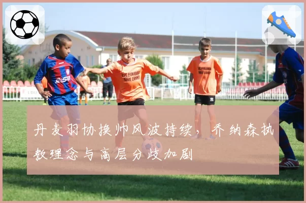 丹麦羽协换帅风波持续，乔纳森执教理念与高层分歧加剧