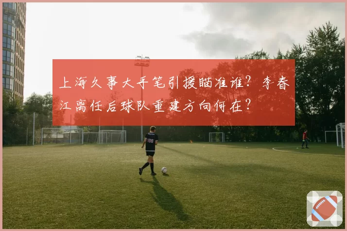 上海久事大手笔引援瞄准谁?李春江离任后球队重建方向何在?