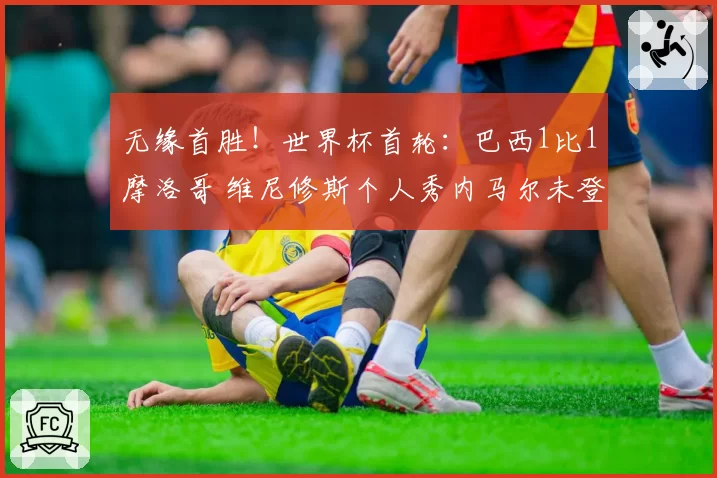 无缘首胜！世界杯首轮：巴西1比1摩洛哥 维尼修斯个人秀内马尔未登场