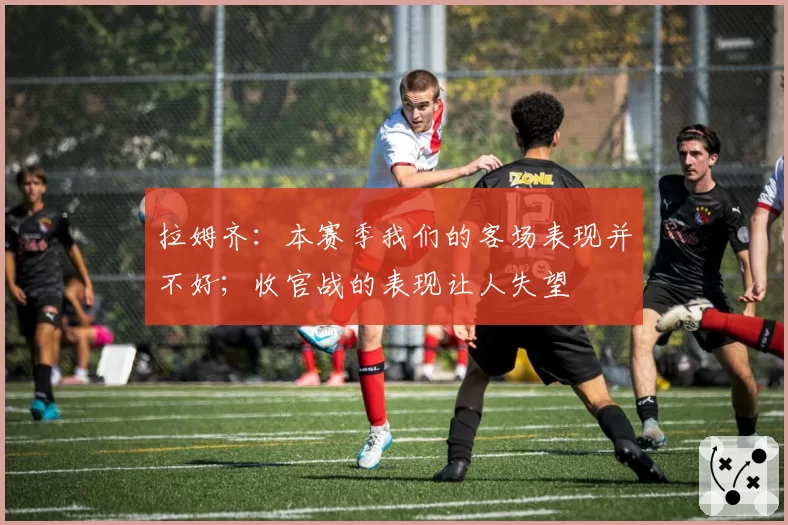 拉姆齐:本赛季我们的客场表现并不好;收官战的表现让人失望