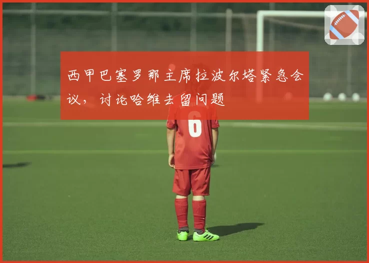西甲巴塞罗那主席拉波尔塔紧急会议，讨论哈维去留问题