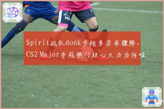 Spirit战队donk步枪多杀率骤降，CS2 Major夺冠热门核心火力为何哑火