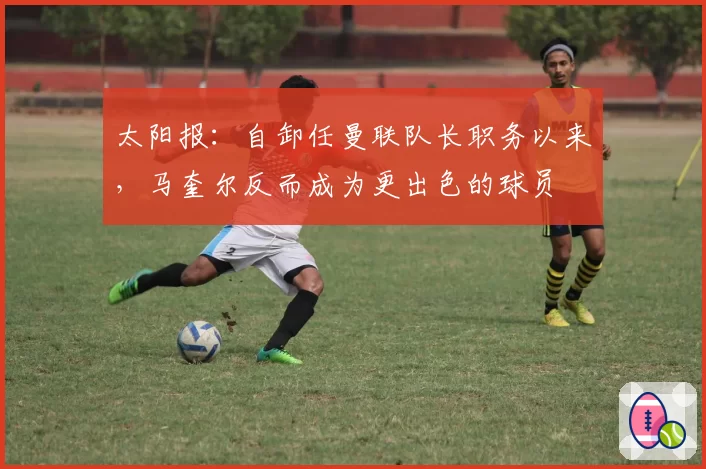 太阳报:自卸任曼联队长职务以来,马奎尔反而成为更出色的球员