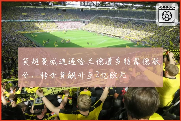 英超曼城追逐哈兰德遭多特蒙德涨价,转会费飙升至2亿欧元