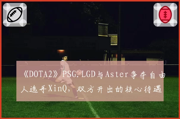 《DOTA2》PSG.LGD与Aster争夺自由人选手XinQ，双方开出的核心待遇条款深度分析