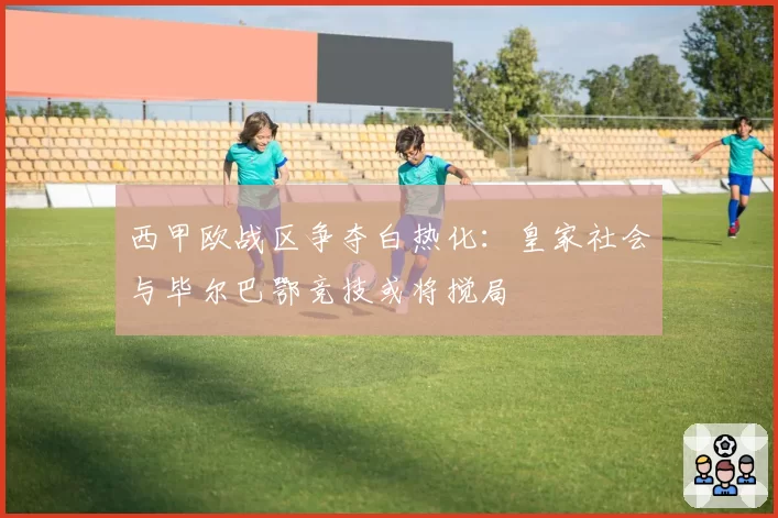 西甲欧战区争夺白热化:皇家社会与毕尔巴鄂竞技或将搅局