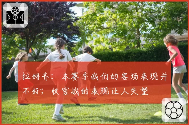 拉姆齐:本赛季我们的客场表现并不好;收官战的表现让人失望