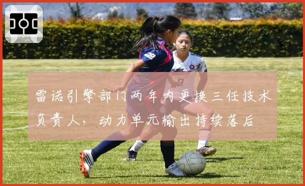 雷诺引擎部门两年内更换三任技术负责人，动力单元输出持续落后