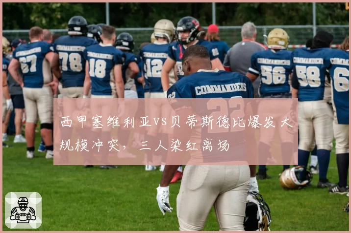 西甲塞维利亚vs贝蒂斯德比爆发大规模冲突，三人染红离场