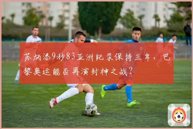 苏炳添9秒83亚洲纪录保持三年,巴黎奥运能否再演封神之战?