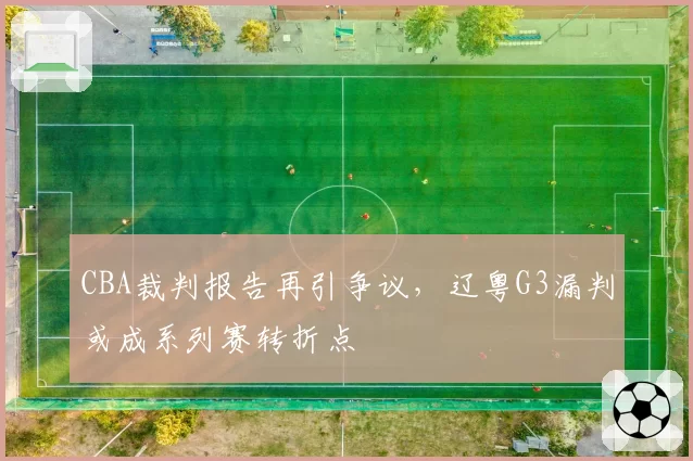 CBA裁判报告再引争议,辽粤G3漏判或成系列赛转折点