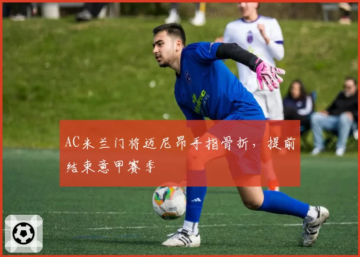 AC米兰门将迈尼昂手指骨折,提前结束意甲赛季