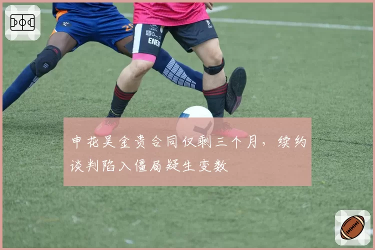 申花吴金贵合同仅剩三个月,续约谈判陷入僵局疑生变数