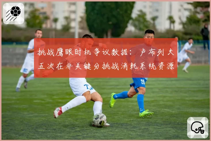 挑战鹰眼时机争议数据:卢布列夫五次在非关键分挑战消耗系统资源