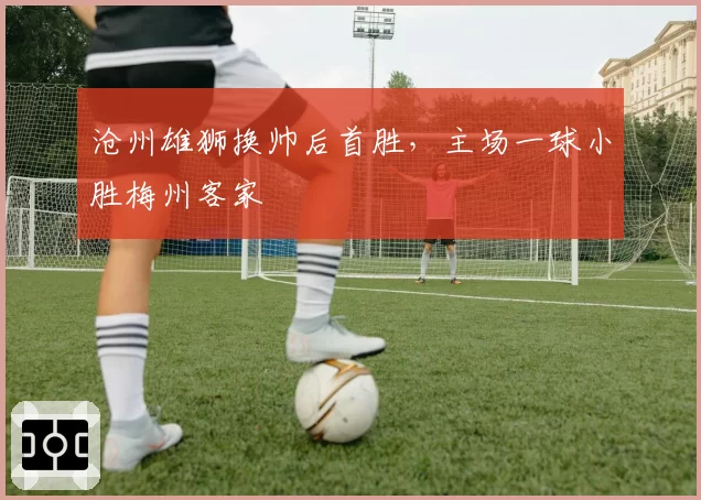 沧州雄狮换帅后首胜，主场一球小胜梅州客家