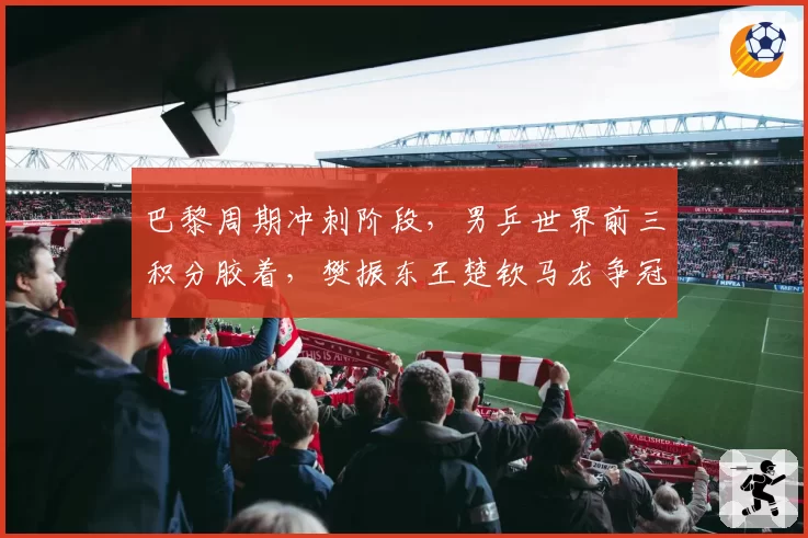 巴黎周期冲刺阶段，男乒世界前三积分胶着，樊振东王楚钦马龙争冠形势分析