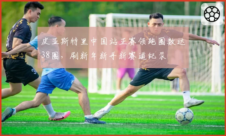 皮亚斯特里中国站正赛领跑圈数达38圈,刷新年新手新赛道纪录