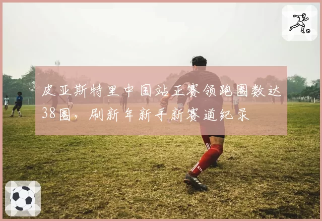 皮亚斯特里中国站正赛领跑圈数达38圈,刷新年新手新赛道纪录