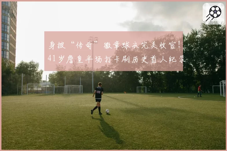 身披“传奇”徽章球衣完美收官！41岁詹皇半场打卡刷历史首人纪录