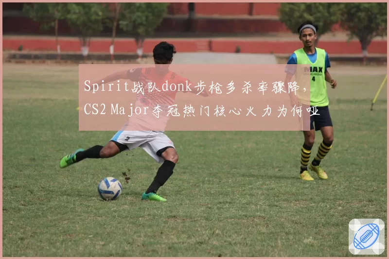 Spirit战队donk步枪多杀率骤降，CS2 Major夺冠热门核心火力为何哑火