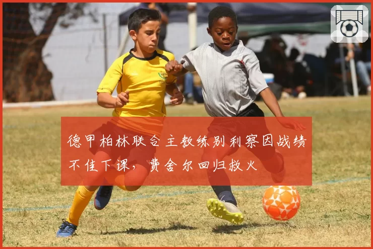 德甲柏林联合主教练别利察因战绩不佳下课，费舍尔回归救火
