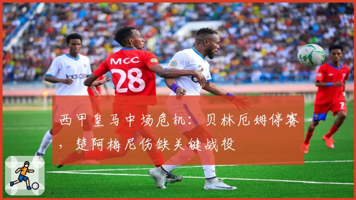 西甲皇马中场危机：贝林厄姆停赛，楚阿梅尼伤缺关键战役