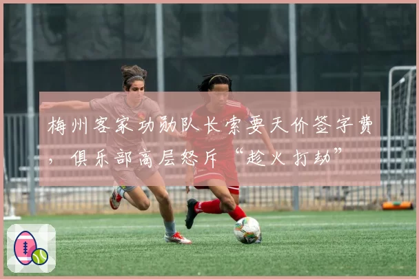 梅州客家功勋队长索要天价签字费,俱乐部高层怒斥“趁火打劫”