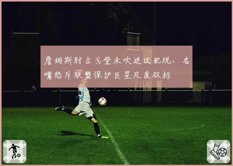 詹姆斯肘击戈登未吹进攻犯规，名嘴怒斥联盟保护巨星尺度双标
