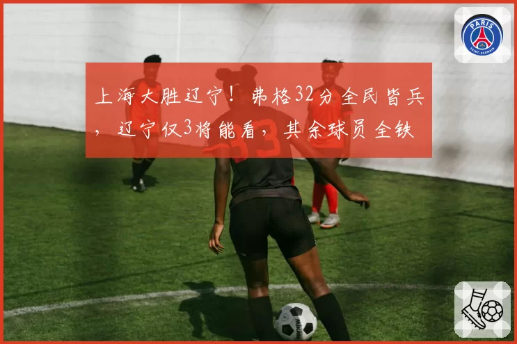 上海大胜辽宁！弗格32分全民皆兵，辽宁仅3将能看，其余球员全铁
