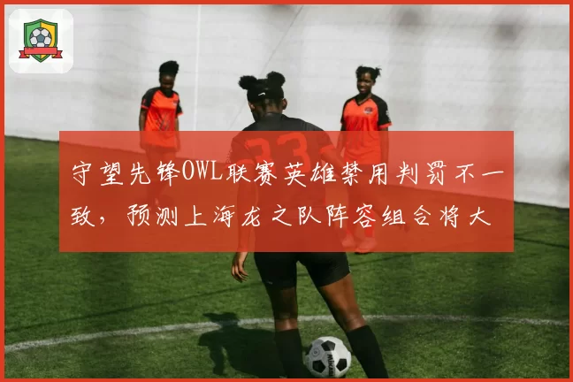 守望先锋OWL联赛英雄禁用判罚不一致，预测上海龙之队阵容组合将大改