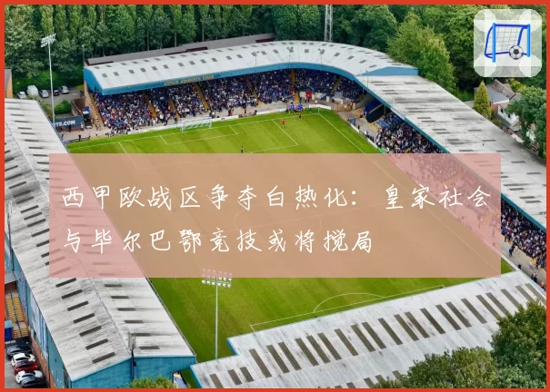 西甲欧战区争夺白热化:皇家社会与毕尔巴鄂竞技或将搅局