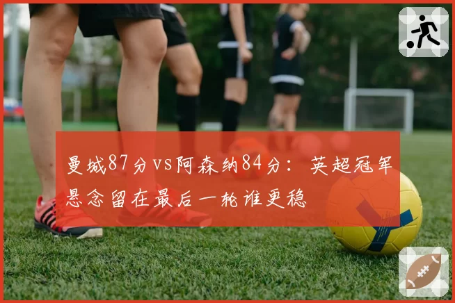 曼城87分vs阿森纳84分:英超冠军悬念留在最后一轮谁更稳
