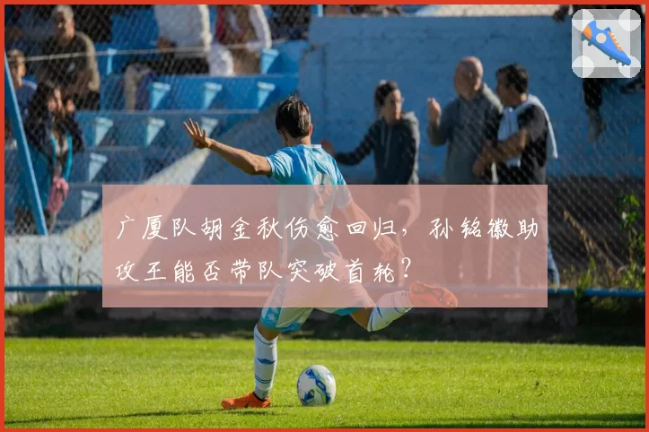 广厦队胡金秋伤愈回归，孙铭徽助攻王能否带队突破首轮？
